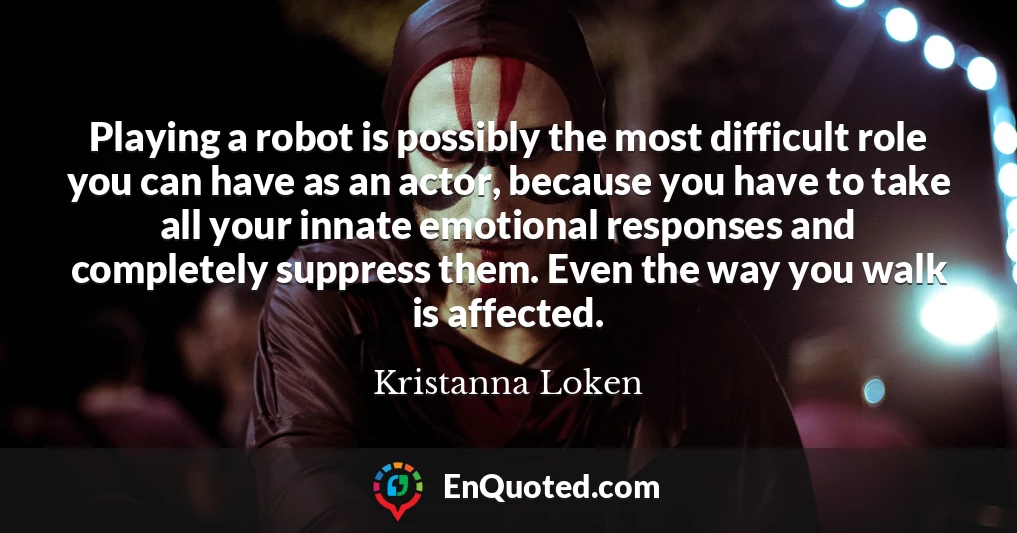 Playing a robot is possibly the most difficult role you can have as an actor, because you have to take all your innate emotional responses and completely suppress them. Even the way you walk is affected.
