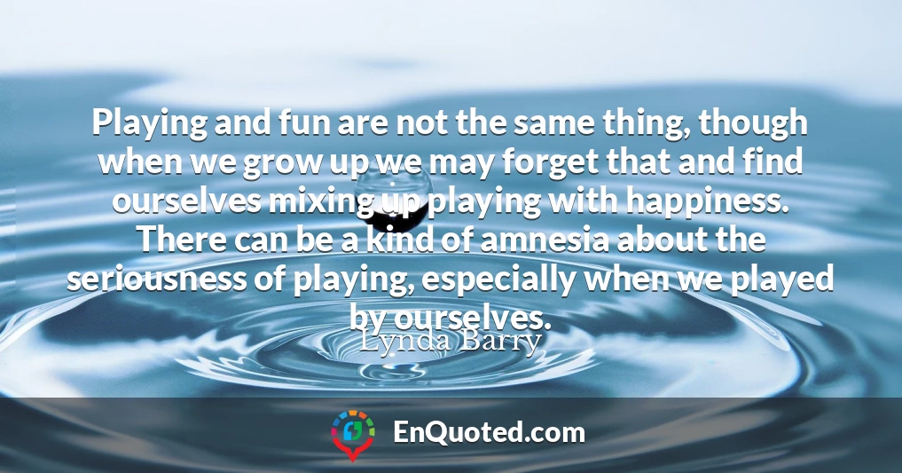 Playing and fun are not the same thing, though when we grow up we may forget that and find ourselves mixing up playing with happiness. There can be a kind of amnesia about the seriousness of playing, especially when we played by ourselves.