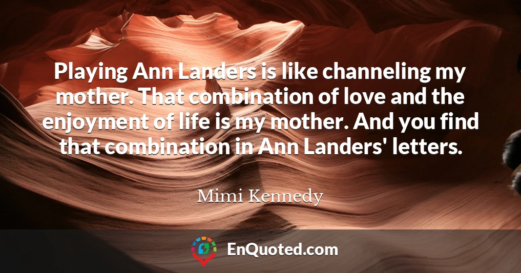 Playing Ann Landers is like channeling my mother. That combination of love and the enjoyment of life is my mother. And you find that combination in Ann Landers' letters.