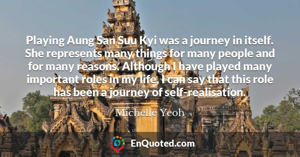 Playing Aung San Suu Kyi was a journey in itself. She represents many things for many people and for many reasons. Although I have played many important roles in my life, I can say that this role has been a journey of self-realisation.