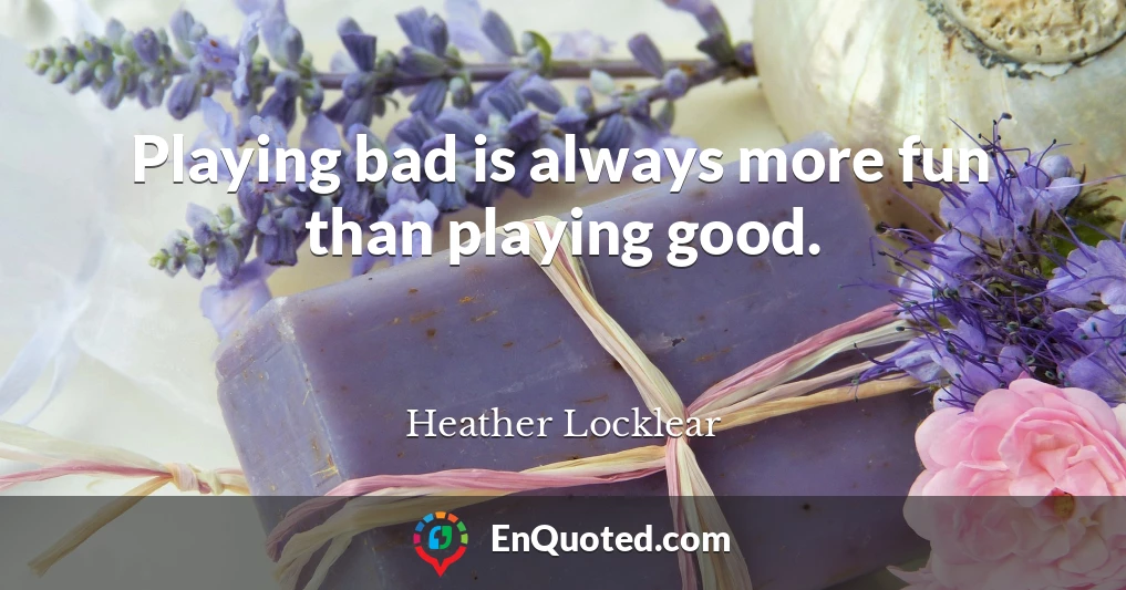 Playing bad is always more fun than playing good.