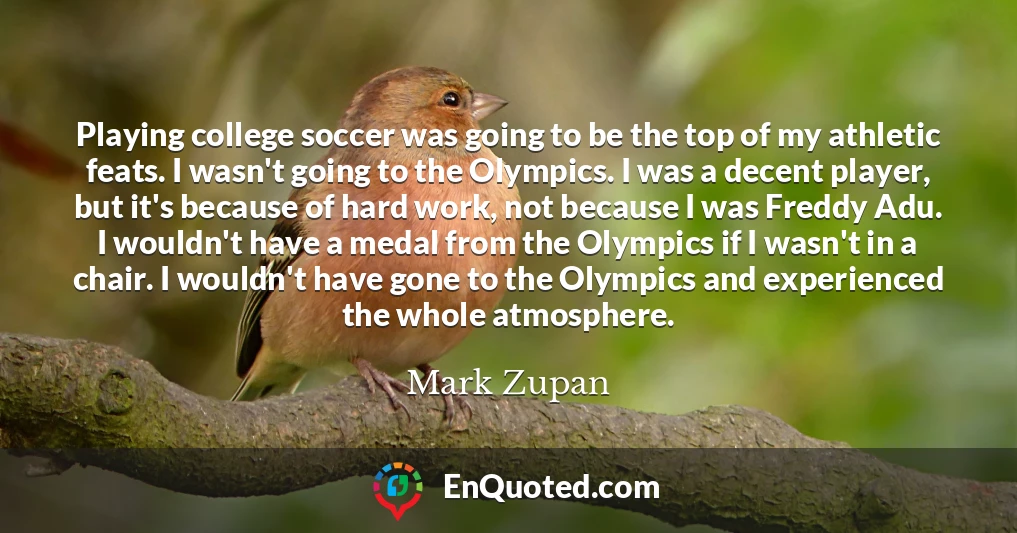 Playing college soccer was going to be the top of my athletic feats. I wasn't going to the Olympics. I was a decent player, but it's because of hard work, not because I was Freddy Adu. I wouldn't have a medal from the Olympics if I wasn't in a chair. I wouldn't have gone to the Olympics and experienced the whole atmosphere.
