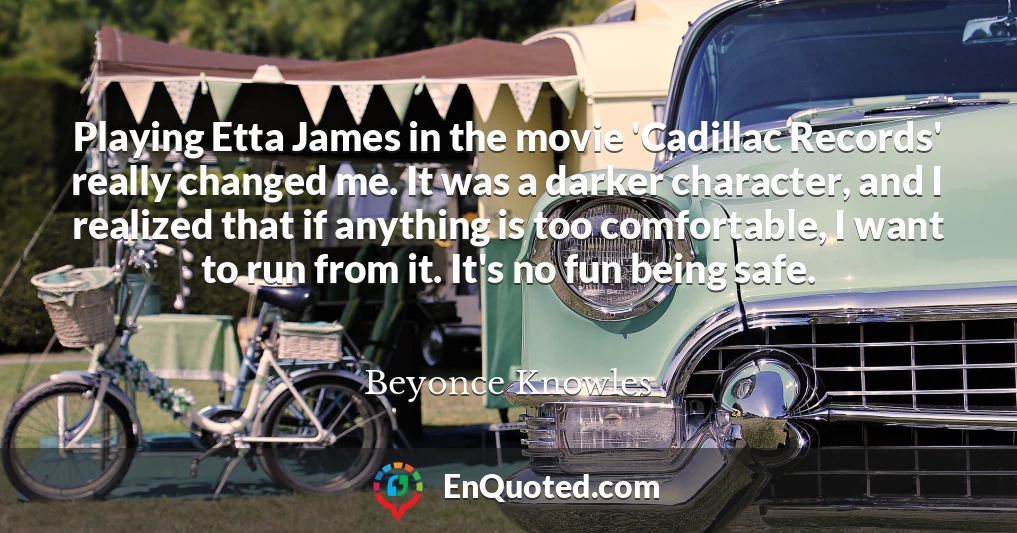 Playing Etta James in the movie 'Cadillac Records' really changed me. It was a darker character, and I realized that if anything is too comfortable, I want to run from it. It's no fun being safe.