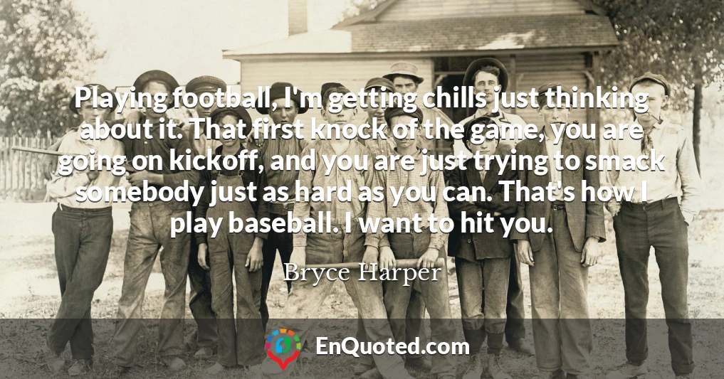 Playing football, I'm getting chills just thinking about it. That first knock of the game, you are going on kickoff, and you are just trying to smack somebody just as hard as you can. That's how I play baseball. I want to hit you.