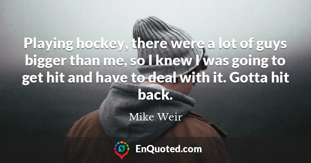 Playing hockey, there were a lot of guys bigger than me, so I knew I was going to get hit and have to deal with it. Gotta hit back.