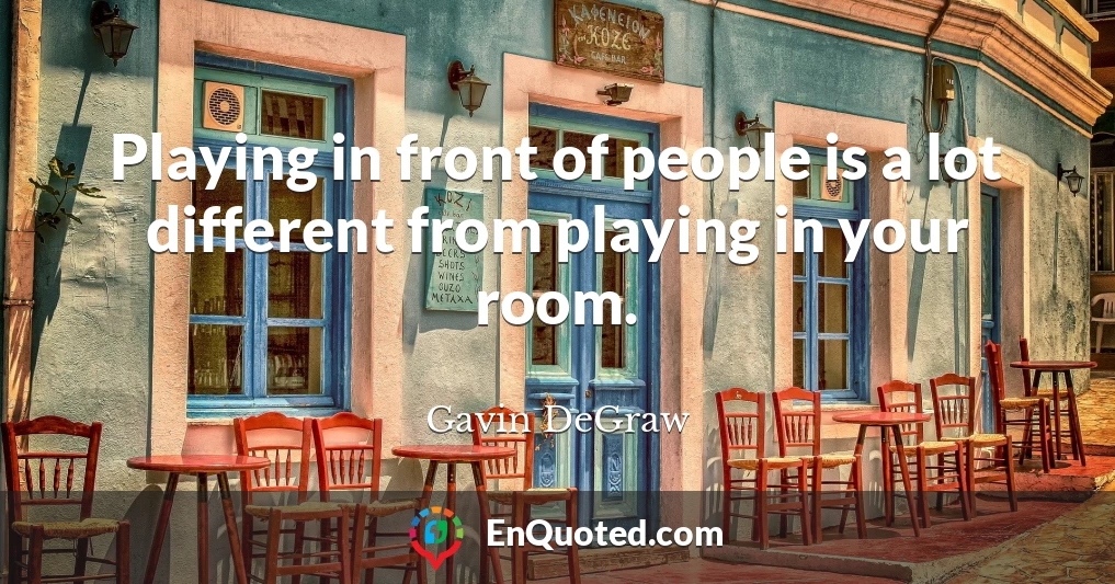Playing in front of people is a lot different from playing in your room.