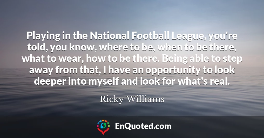 Playing in the National Football League, you're told, you know, where to be, when to be there, what to wear, how to be there. Being able to step away from that, I have an opportunity to look deeper into myself and look for what's real.