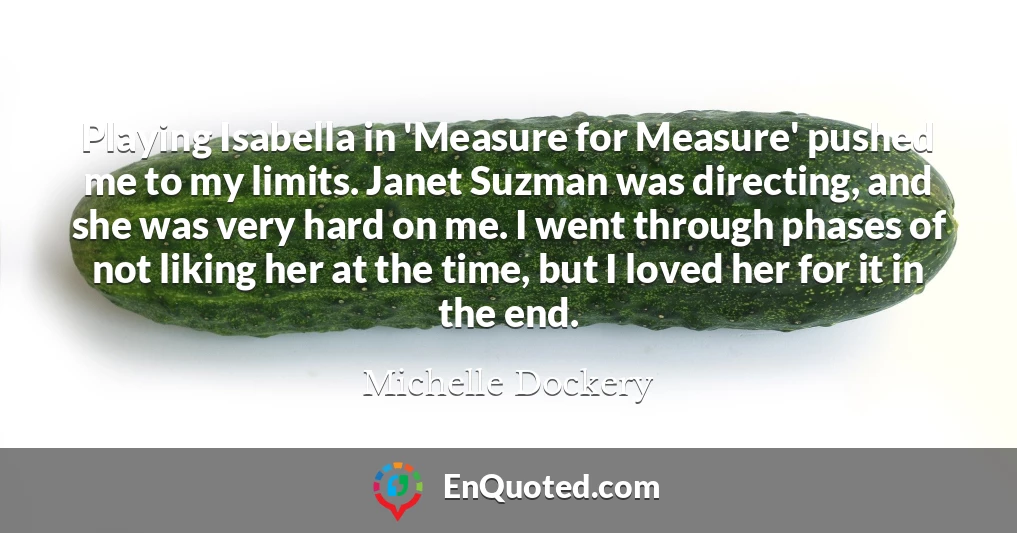 Playing Isabella in 'Measure for Measure' pushed me to my limits. Janet Suzman was directing, and she was very hard on me. I went through phases of not liking her at the time, but I loved her for it in the end.