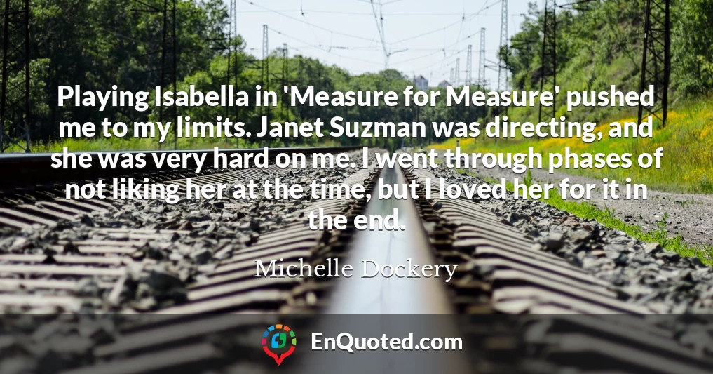 Playing Isabella in 'Measure for Measure' pushed me to my limits. Janet Suzman was directing, and she was very hard on me. I went through phases of not liking her at the time, but I loved her for it in the end.