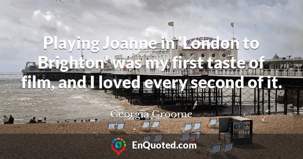 Playing Joanne in 'London to Brighton' was my first taste of film, and I loved every second of it.