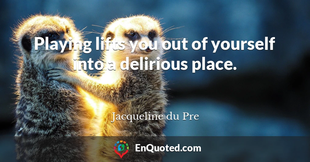 Playing lifts you out of yourself into a delirious place.