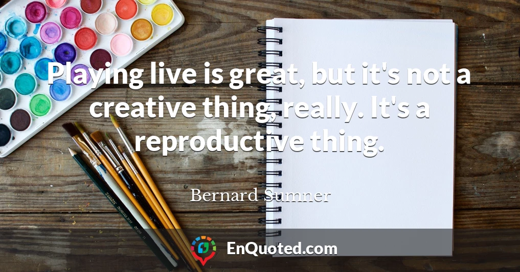 Playing live is great, but it's not a creative thing, really. It's a reproductive thing.