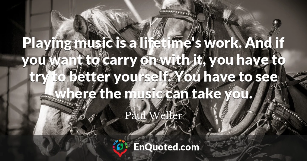 Playing music is a lifetime's work. And if you want to carry on with it, you have to try to better yourself. You have to see where the music can take you.
