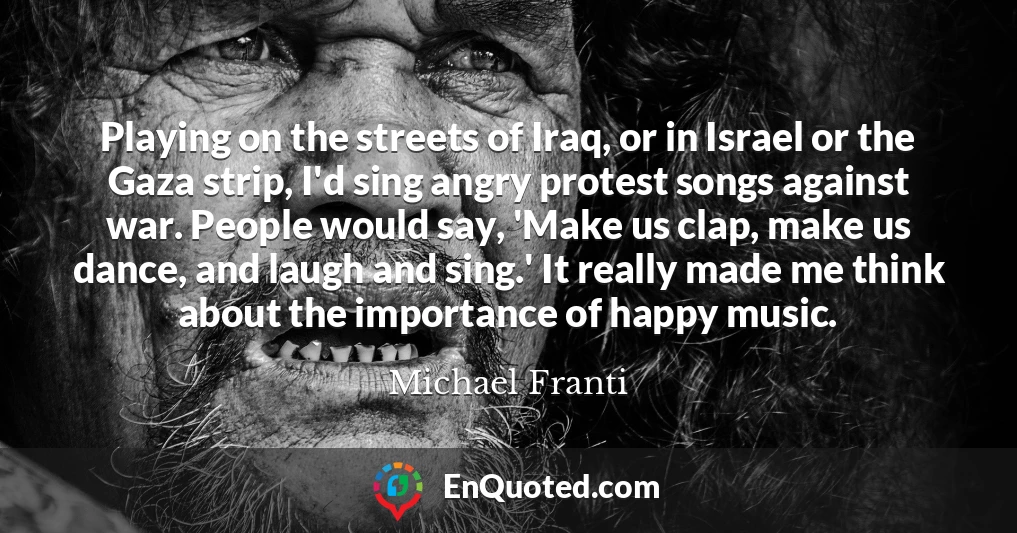 Playing on the streets of Iraq, or in Israel or the Gaza strip, I'd sing angry protest songs against war. People would say, 'Make us clap, make us dance, and laugh and sing.' It really made me think about the importance of happy music.