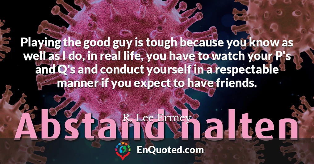 Playing the good guy is tough because you know as well as I do, in real life, you have to watch your P's and Q's and conduct yourself in a respectable manner if you expect to have friends.