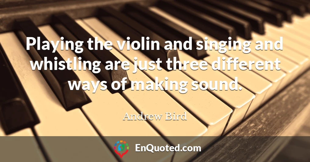 Playing the violin and singing and whistling are just three different ways of making sound.