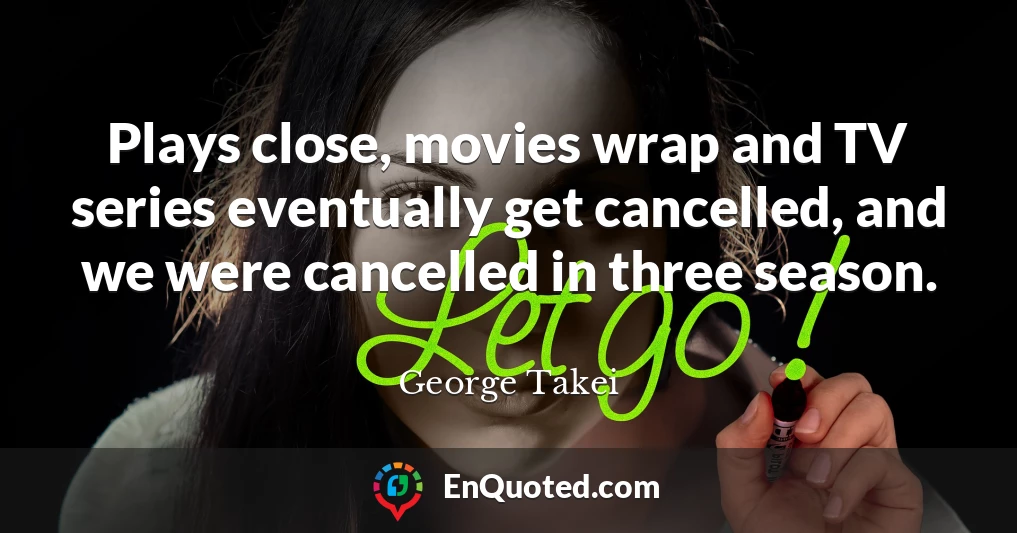 Plays close, movies wrap and TV series eventually get cancelled, and we were cancelled in three season.