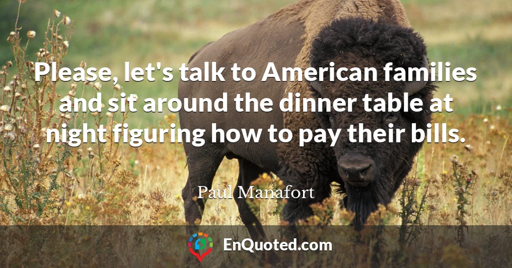 Please, let's talk to American families and sit around the dinner table at night figuring how to pay their bills.