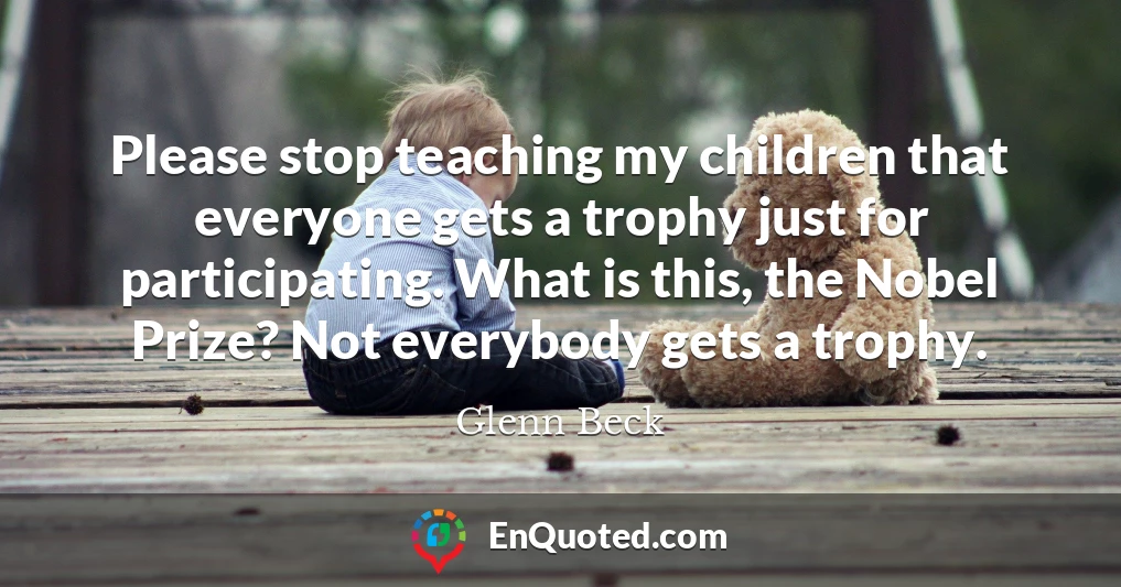 Please stop teaching my children that everyone gets a trophy just for participating. What is this, the Nobel Prize? Not everybody gets a trophy.