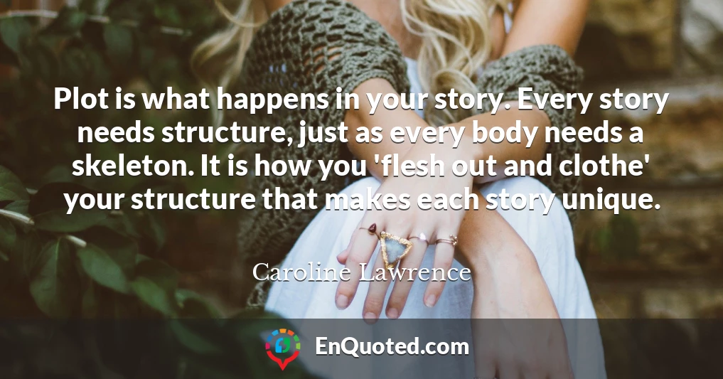 Plot is what happens in your story. Every story needs structure, just as every body needs a skeleton. It is how you 'flesh out and clothe' your structure that makes each story unique.