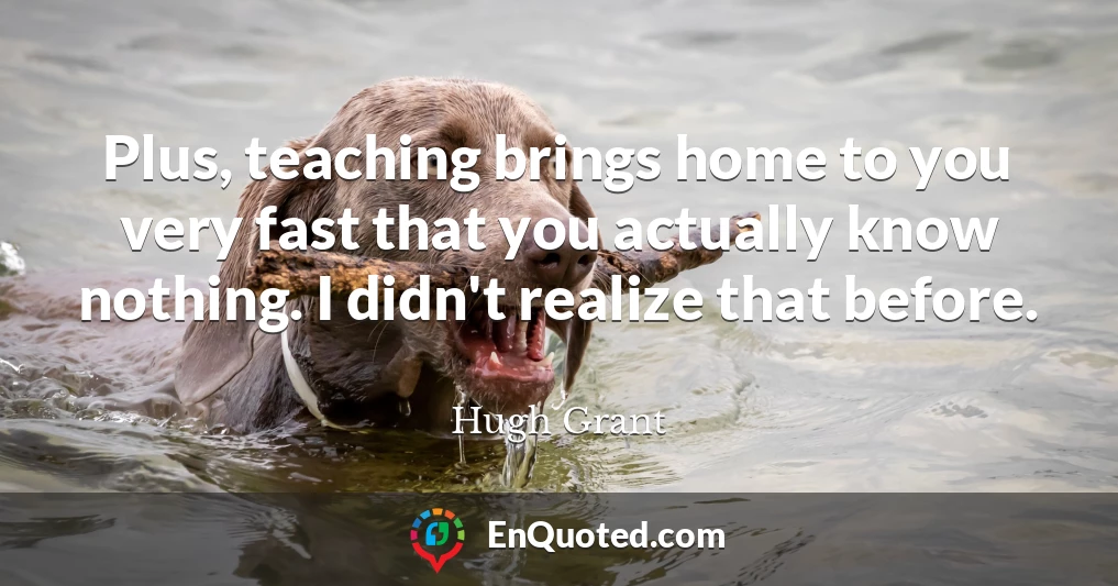 Plus, teaching brings home to you very fast that you actually know nothing. I didn't realize that before.