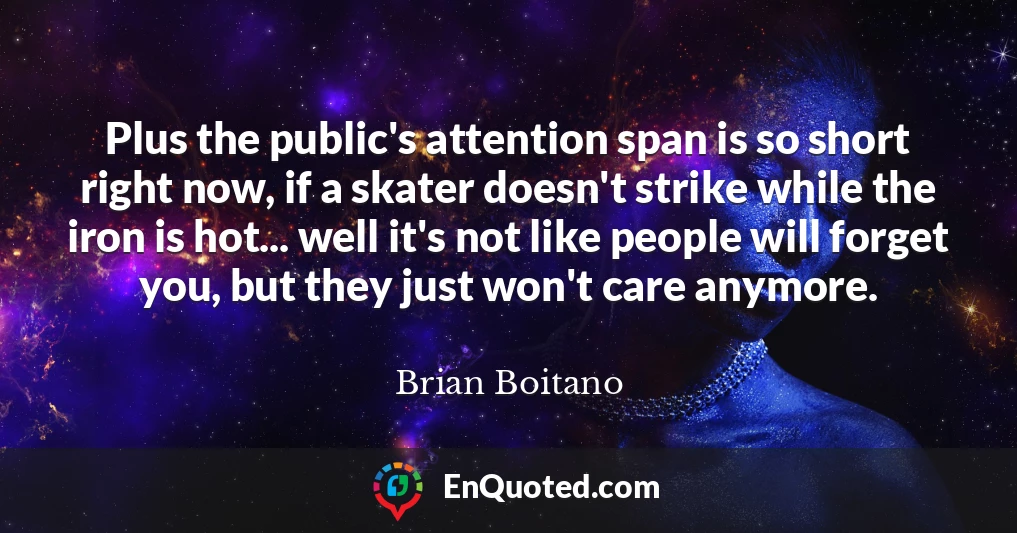 Plus the public's attention span is so short right now, if a skater doesn't strike while the iron is hot... well it's not like people will forget you, but they just won't care anymore.