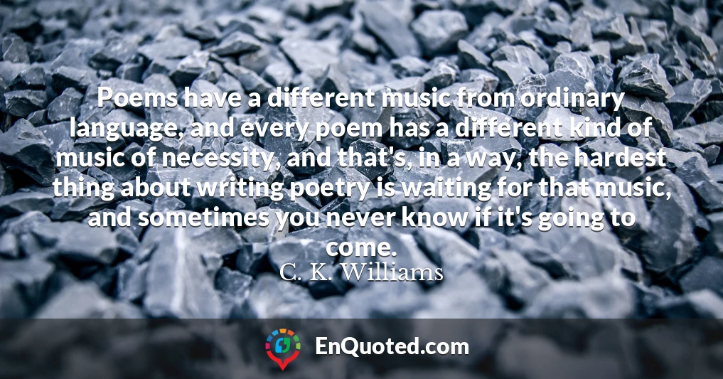 Poems have a different music from ordinary language, and every poem has a different kind of music of necessity, and that's, in a way, the hardest thing about writing poetry is waiting for that music, and sometimes you never know if it's going to come.