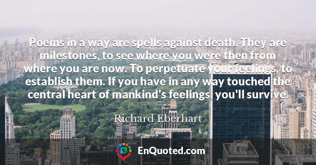 Poems in a way are spells against death. They are milestones, to see where you were then from where you are now. To perpetuate your feelings, to establish them. If you have in any way touched the central heart of mankind's feelings, you'll survive.