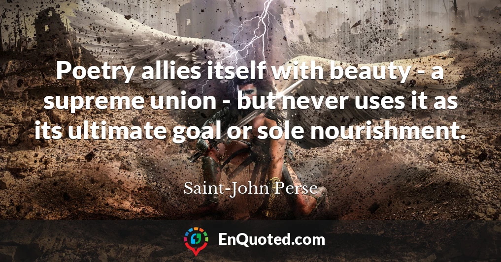 Poetry allies itself with beauty - a supreme union - but never uses it as its ultimate goal or sole nourishment.