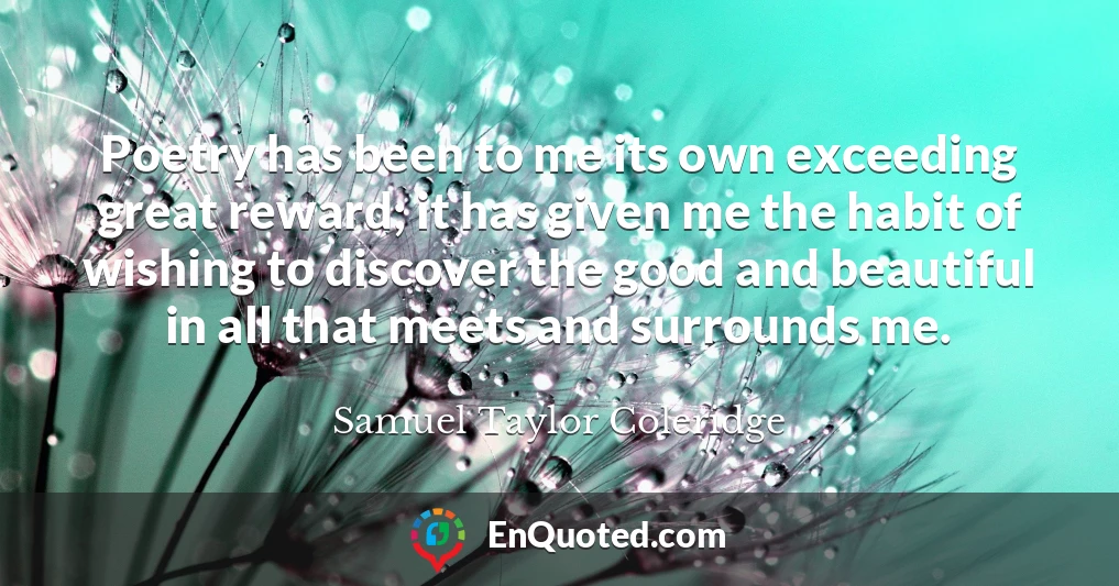 Poetry has been to me its own exceeding great reward; it has given me the habit of wishing to discover the good and beautiful in all that meets and surrounds me.