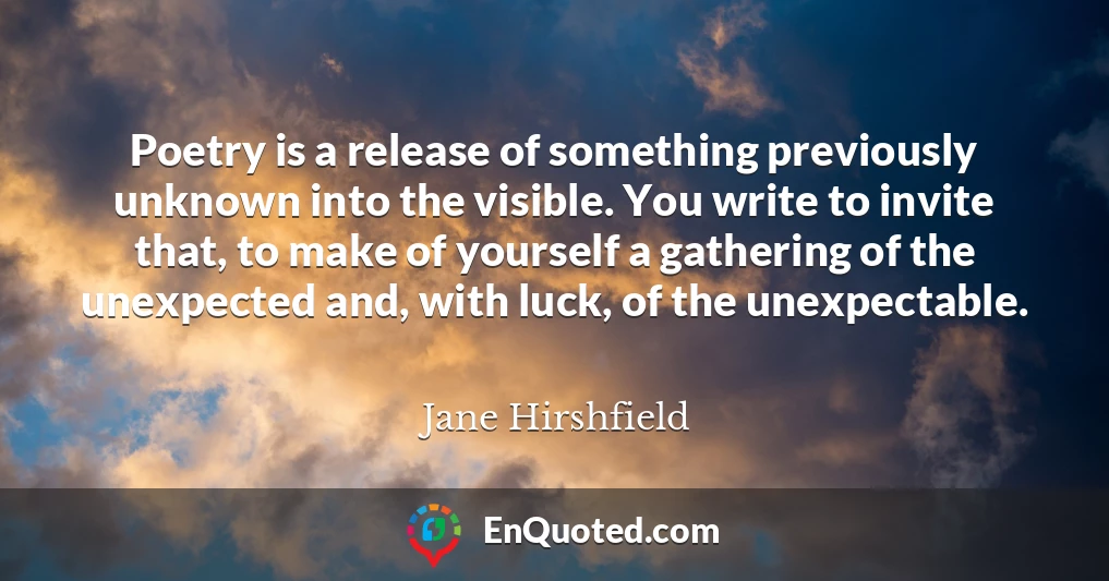 Poetry is a release of something previously unknown into the visible. You write to invite that, to make of yourself a gathering of the unexpected and, with luck, of the unexpectable.