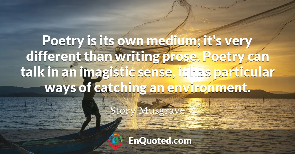 Poetry is its own medium; it's very different than writing prose. Poetry can talk in an imagistic sense, it has particular ways of catching an environment.