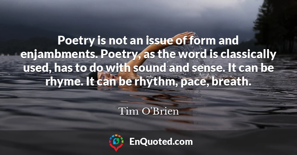 Poetry is not an issue of form and enjambments. Poetry, as the word is classically used, has to do with sound and sense. It can be rhyme. It can be rhythm, pace, breath.