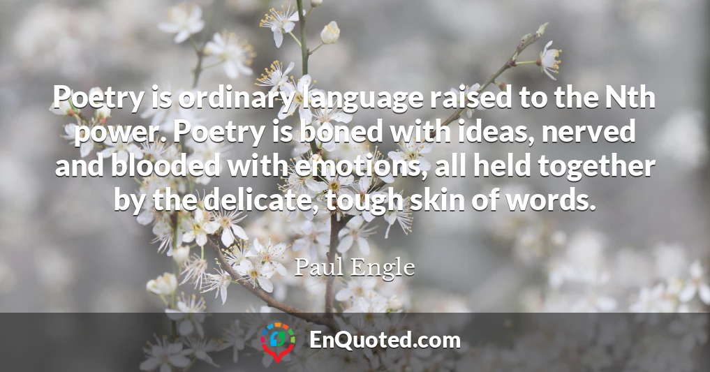 Poetry is ordinary language raised to the Nth power. Poetry is boned with ideas, nerved and blooded with emotions, all held together by the delicate, tough skin of words.