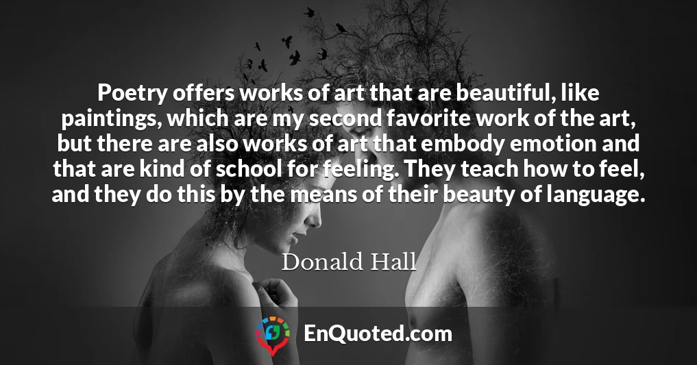 Poetry offers works of art that are beautiful, like paintings, which are my second favorite work of the art, but there are also works of art that embody emotion and that are kind of school for feeling. They teach how to feel, and they do this by the means of their beauty of language.