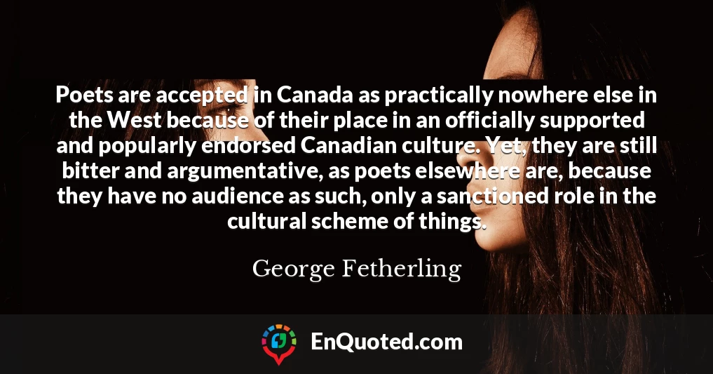 Poets are accepted in Canada as practically nowhere else in the West because of their place in an officially supported and popularly endorsed Canadian culture. Yet, they are still bitter and argumentative, as poets elsewhere are, because they have no audience as such, only a sanctioned role in the cultural scheme of things.