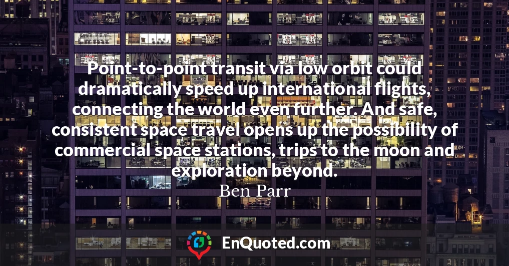 Point-to-point transit via low orbit could dramatically speed up international flights, connecting the world even further. And safe, consistent space travel opens up the possibility of commercial space stations, trips to the moon and exploration beyond.