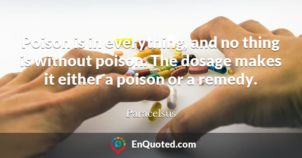 Poison is in everything, and no thing is without poison. The dosage makes it either a poison or a remedy.