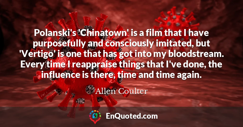 Polanski's 'Chinatown' is a film that I have purposefully and consciously imitated, but 'Vertigo' is one that has got into my bloodstream. Every time I reappraise things that I've done, the influence is there, time and time again.