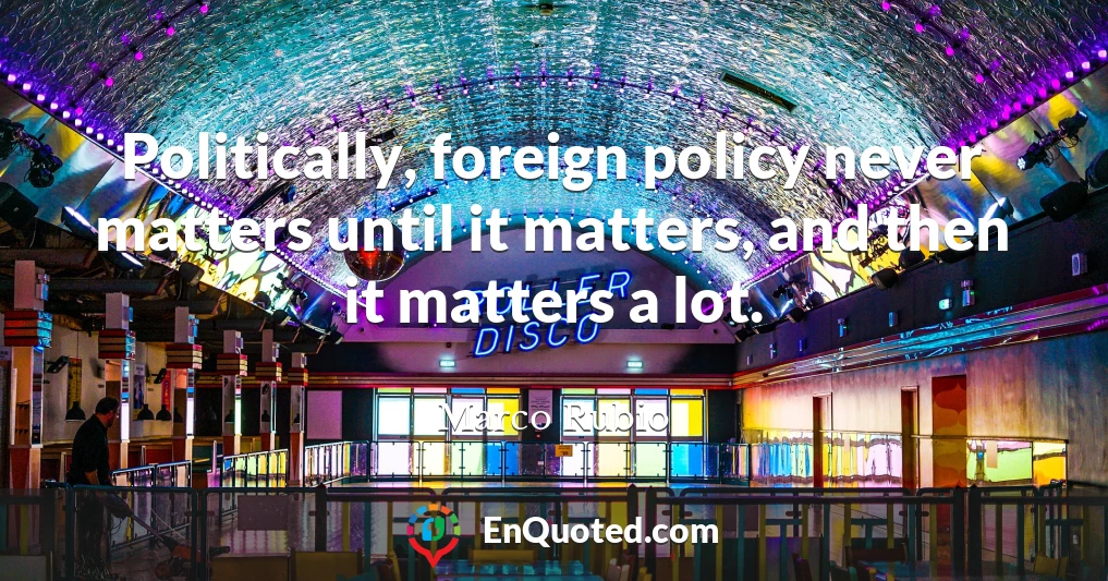 Politically, foreign policy never matters until it matters, and then it matters a lot.