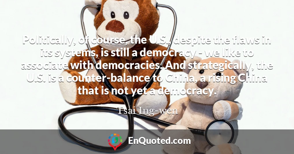 Politically, of course, the U.S., despite the flaws in its systems, is still a democracy - we like to associate with democracies. And strategically, the U.S. is a counter-balance to China, a rising China that is not yet a democracy.