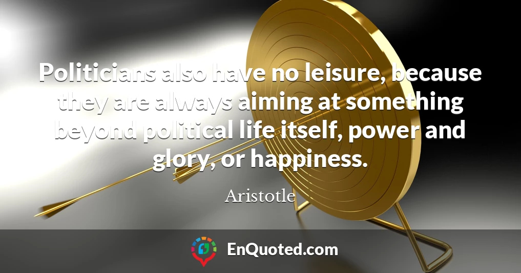 Politicians also have no leisure, because they are always aiming at something beyond political life itself, power and glory, or happiness.