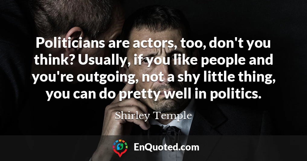 Politicians are actors, too, don't you think? Usually, if you like people and you're outgoing, not a shy little thing, you can do pretty well in politics.