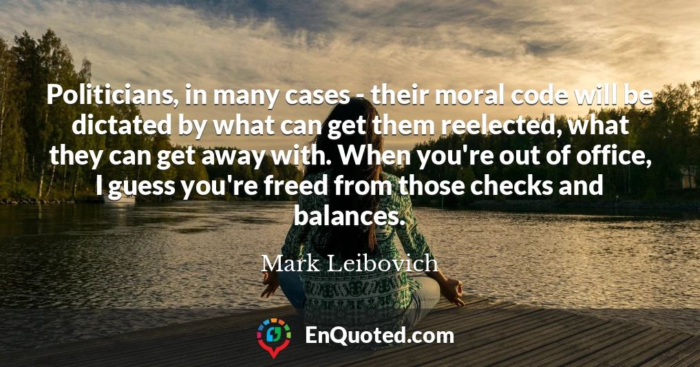 Politicians, in many cases - their moral code will be dictated by what can get them reelected, what they can get away with. When you're out of office, I guess you're freed from those checks and balances.