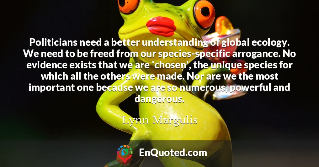 Politicians need a better understanding of global ecology. We need to be freed from our species-specific arrogance. No evidence exists that we are 'chosen', the unique species for which all the others were made. Nor are we the most important one because we are so numerous, powerful and dangerous.