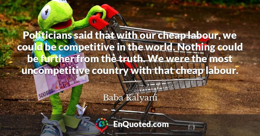 Politicians said that with our cheap labour, we could be competitive in the world. Nothing could be further from the truth. We were the most uncompetitive country with that cheap labour.