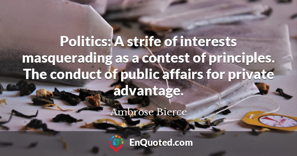 Politics: A strife of interests masquerading as a contest of principles. The conduct of public affairs for private advantage.