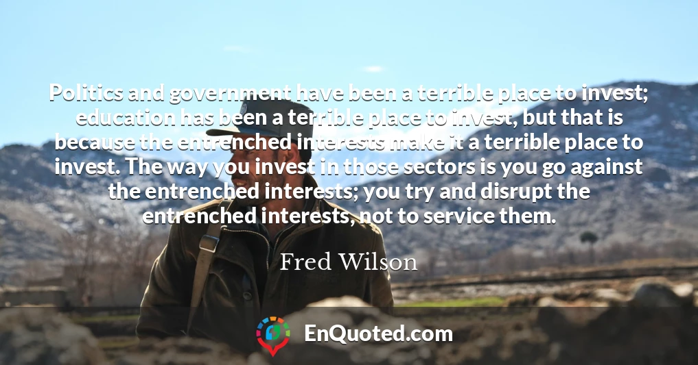 Politics and government have been a terrible place to invest; education has been a terrible place to invest, but that is because the entrenched interests make it a terrible place to invest. The way you invest in those sectors is you go against the entrenched interests; you try and disrupt the entrenched interests, not to service them.