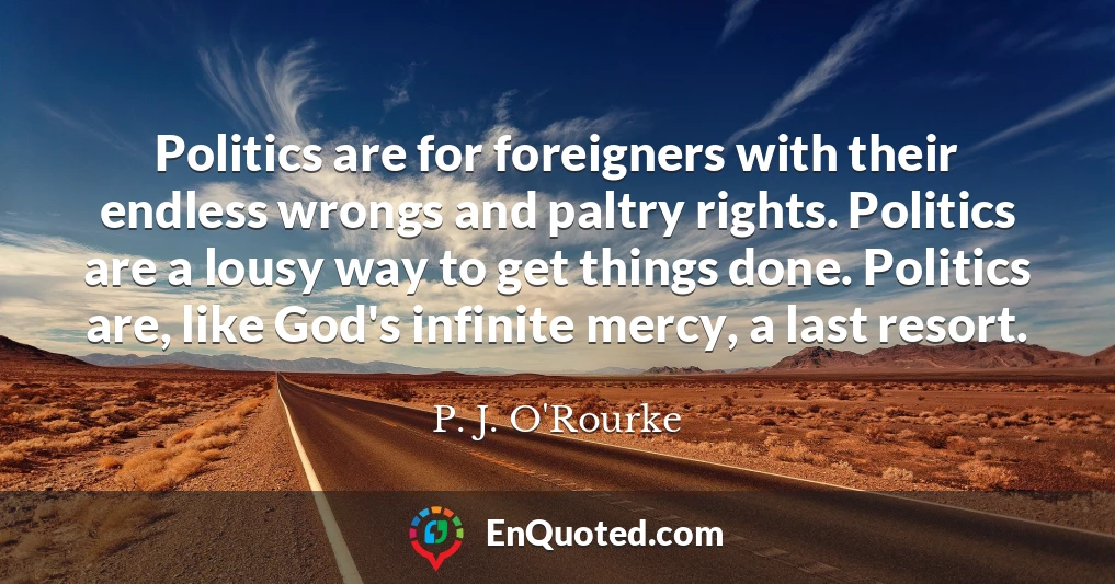 Politics are for foreigners with their endless wrongs and paltry rights. Politics are a lousy way to get things done. Politics are, like God's infinite mercy, a last resort.