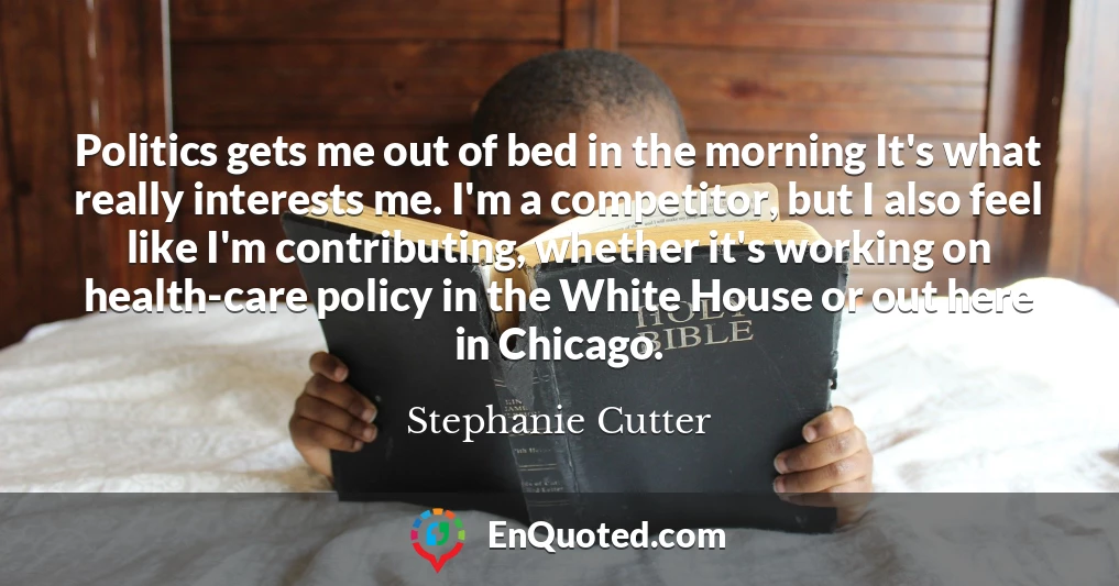 Politics gets me out of bed in the morning It's what really interests me. I'm a competitor, but I also feel like I'm contributing, whether it's working on health-care policy in the White House or out here in Chicago.